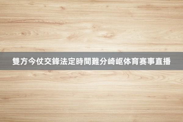 雙方今仗交鋒法定時間難分崎岖体育赛事直播