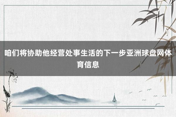 咱们将协助他经营处事生活的下一步亚洲球盘网体育信息