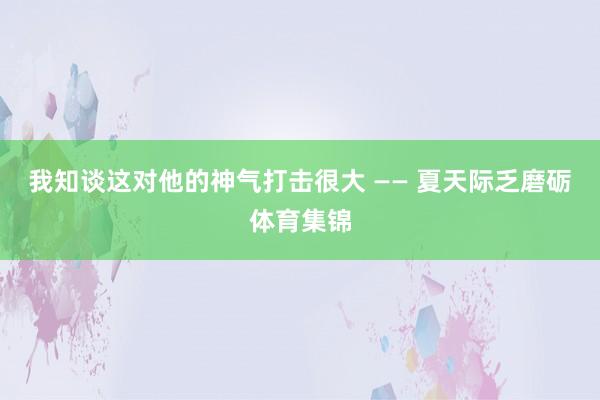 我知谈这对他的神气打击很大 —— 夏天际乏磨砺体育集锦