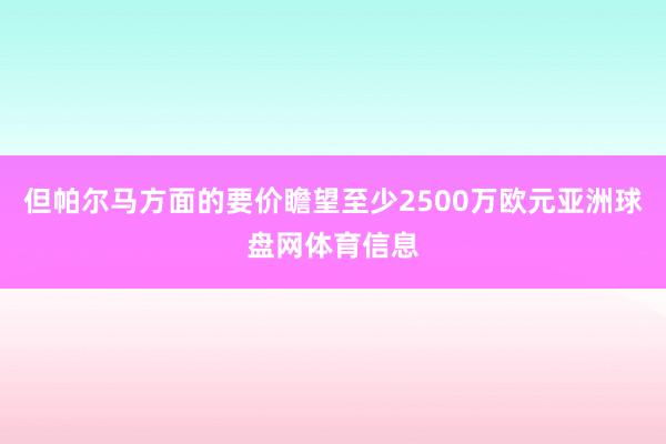 但帕尔马方面的要价瞻望至少2500万欧元亚洲球盘网体育信息