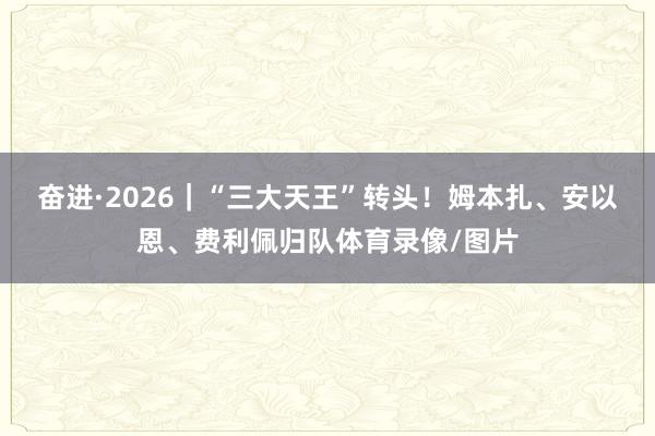 奋进·2026｜“三大天王”转头！姆本扎、安以恩、费利佩归队体育录像/图片