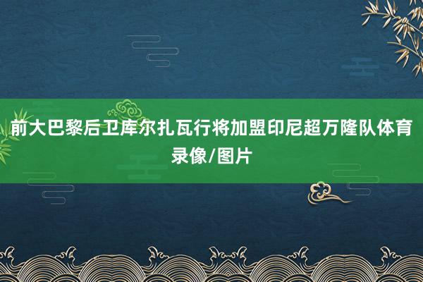 前大巴黎后卫库尔扎瓦行将加盟印尼超万隆队体育录像/图片