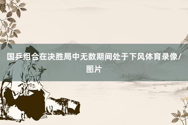 国乒组合在决胜局中无数期间处于下风体育录像/图片
