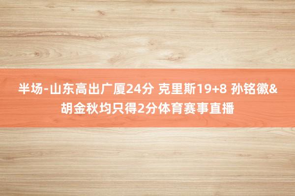 半场-山东高出广厦24分 克里斯19+8 孙铭徽&胡金秋均只得2分体育赛事直播