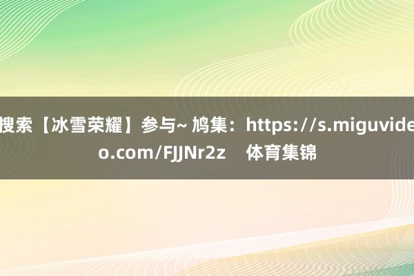 搜索【冰雪荣耀】参与~ 鸠集：https://s.miguvideo.com/FJJNr2z    体育集锦