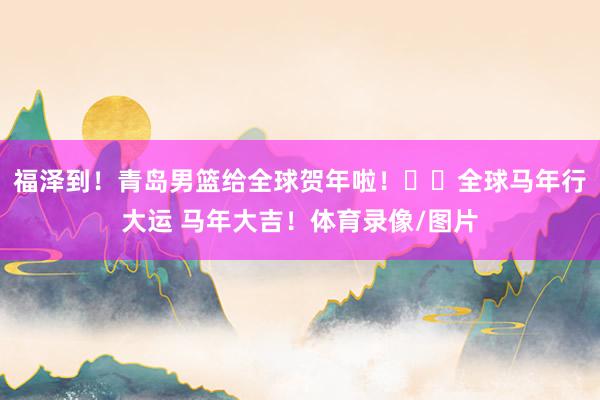 福泽到！青岛男篮给全球贺年啦！㊗️全球马年行大运 马年大吉！体育录像/图片