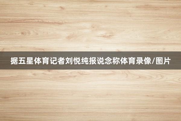 据五星体育记者刘悦纯报说念称体育录像/图片