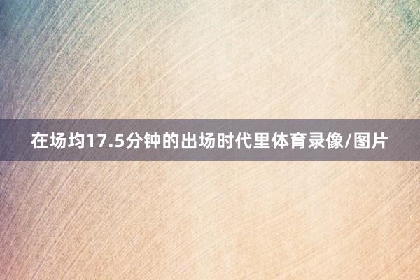 在场均17.5分钟的出场时代里体育录像/图片