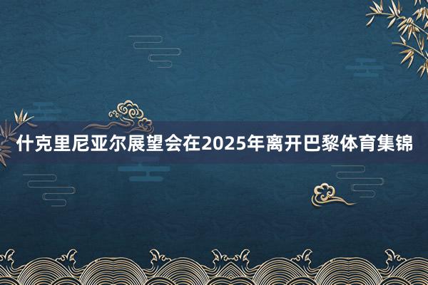 什克里尼亚尔展望会在2025年离开巴黎体育集锦