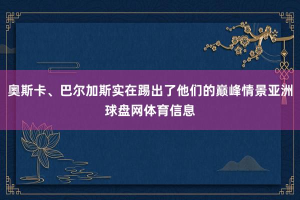 奥斯卡、巴尔加斯实在踢出了他们的巅峰情景亚洲球盘网体育信息