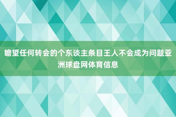 瞻望任何转会的个东谈主条目王人不会成为问题亚洲球盘网体育信息