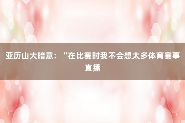 亚历山大暗意：“在比赛时我不会想太多体育赛事直播