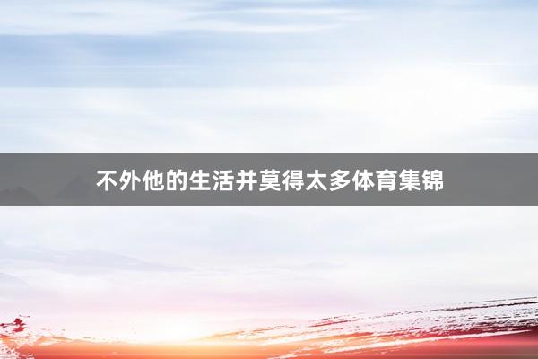 不外他的生活并莫得太多体育集锦