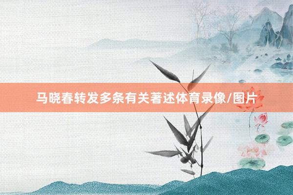 马晓春转发多条有关著述体育录像/图片