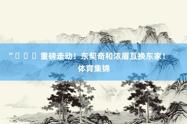 ”			重磅走动！东契奇和浓眉互换东家！    体育集锦