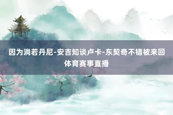 因为淌若丹尼-安吉知谈卢卡-东契奇不错被来回体育赛事直播