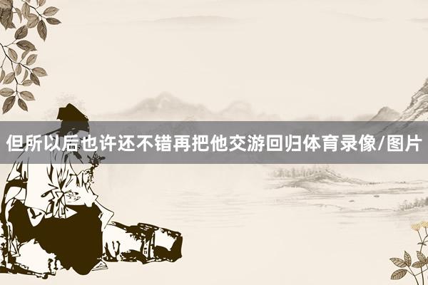 但所以后也许还不错再把他交游回归体育录像/图片