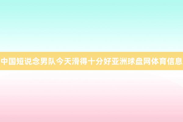 中国短说念男队今天滑得十分好亚洲球盘网体育信息