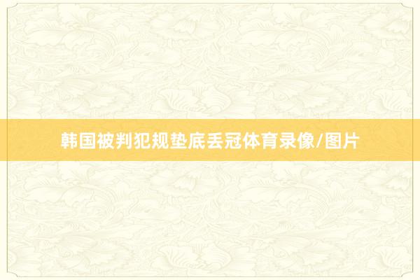 韩国被判犯规垫底丢冠体育录像/图片