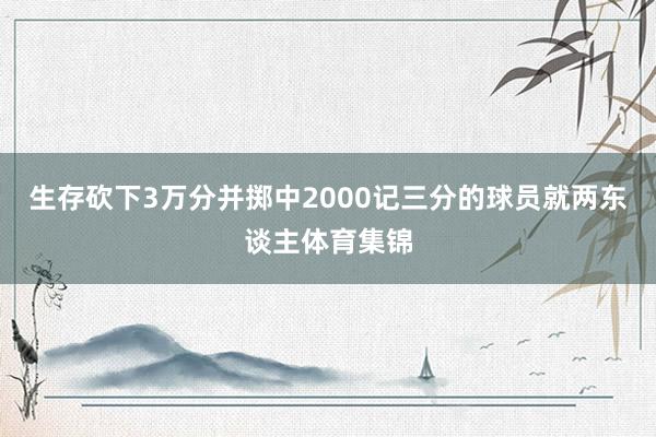 生存砍下3万分并掷中2000记三分的球员就两东谈主体育集锦