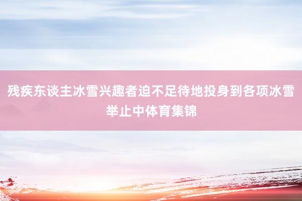 残疾东谈主冰雪兴趣者迫不足待地投身到各项冰雪举止中体育集锦