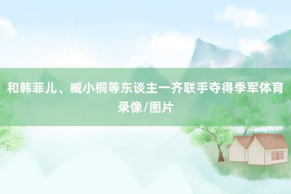 和韩菲儿、臧小桐等东谈主一齐联手夺得季军体育录像/图片