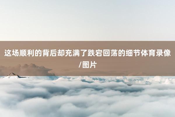 这场顺利的背后却充满了跌宕回荡的细节体育录像/图片