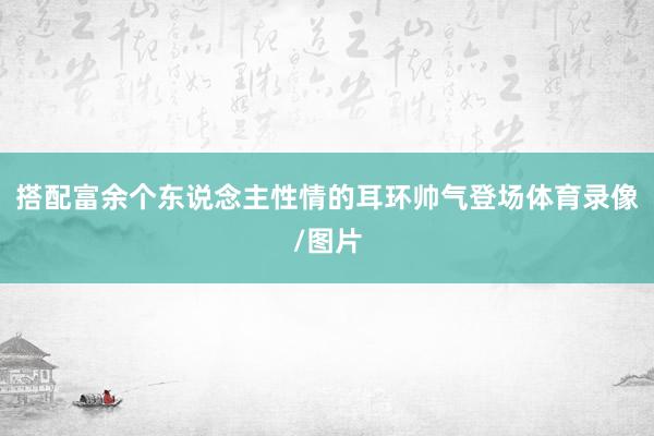搭配富余个东说念主性情的耳环帅气登场体育录像/图片
