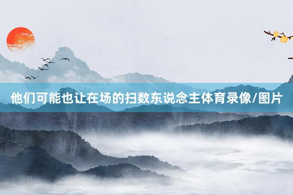 他们可能也让在场的扫数东说念主体育录像/图片