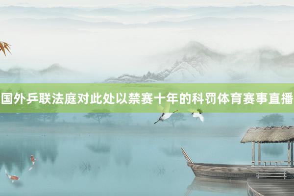 国外乒联法庭对此处以禁赛十年的科罚体育赛事直播