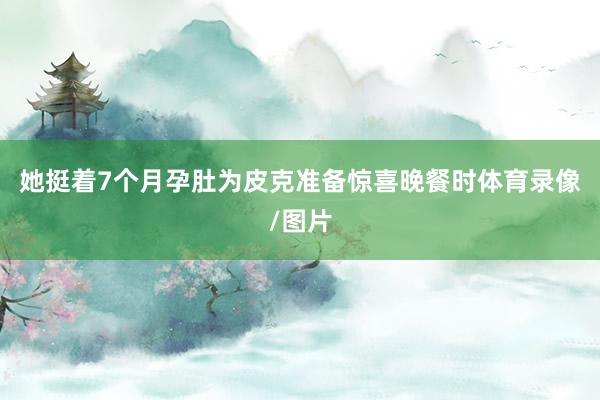 她挺着7个月孕肚为皮克准备惊喜晚餐时体育录像/图片