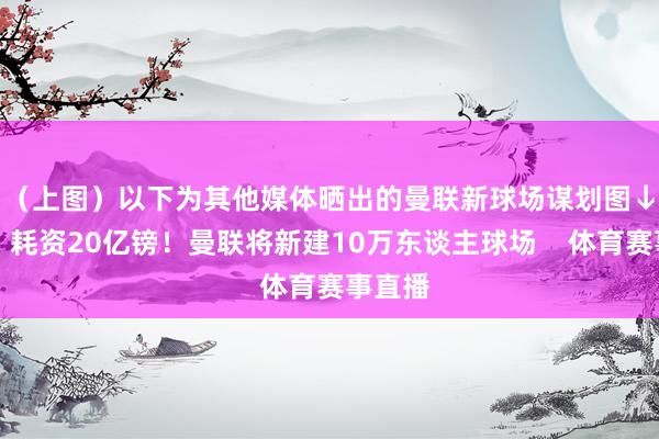 （上图）以下为其他媒体晒出的曼联新球场谋划图↓			耗资20亿镑！曼联将新建10万东谈主球场    体育赛事直播