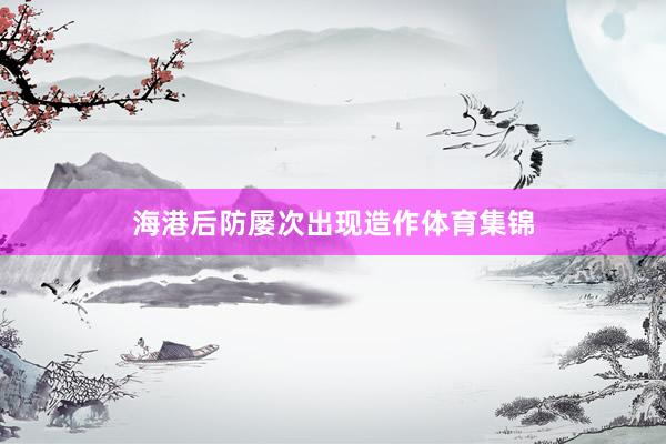 海港后防屡次出现造作体育集锦