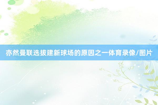 亦然曼联选拔建新球场的原因之一体育录像/图片