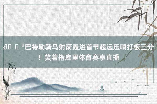 😲巴特勒骑马射箭轰进首节超远压哨打板三分！笑着指库里体育赛事直播