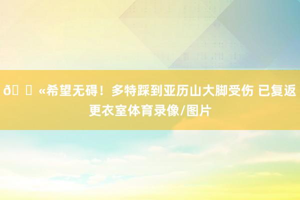 😫希望无碍！多特踩到亚历山大脚受伤 已复返更衣室体育录像/图片