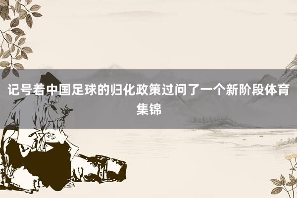 记号着中国足球的归化政策过问了一个新阶段体育集锦