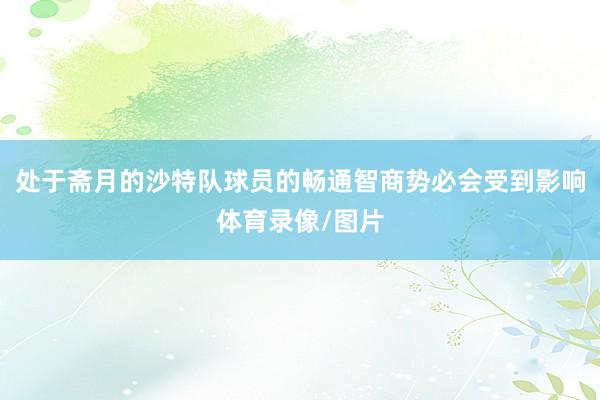 处于斋月的沙特队球员的畅通智商势必会受到影响体育录像/图片