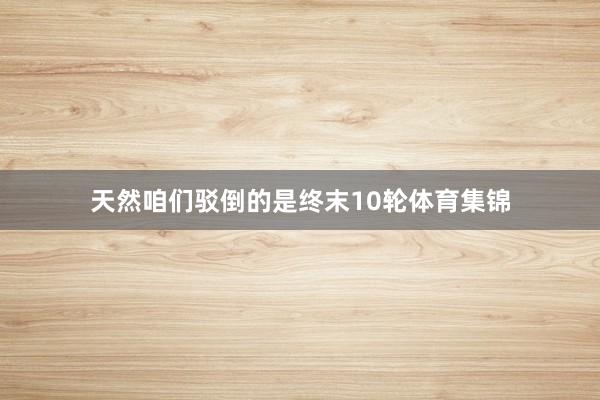 天然咱们驳倒的是终末10轮体育集锦