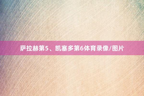 萨拉赫第5、凯塞多第6体育录像/图片