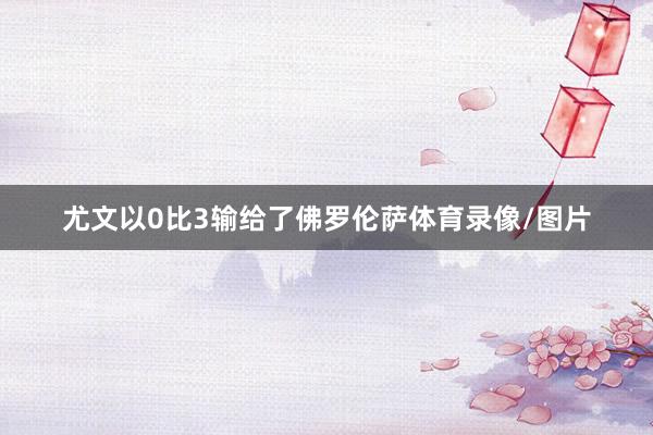 尤文以0比3输给了佛罗伦萨体育录像/图片