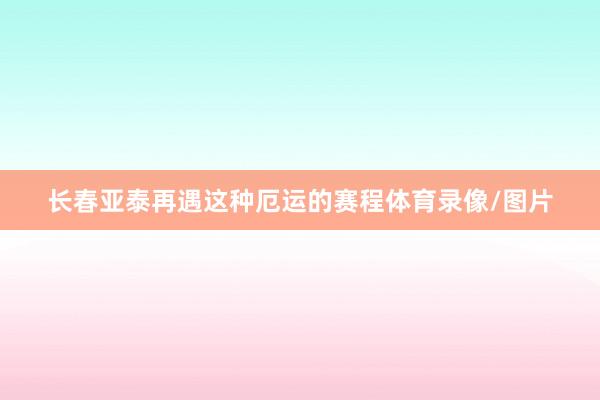 长春亚泰再遇这种厄运的赛程体育录像/图片