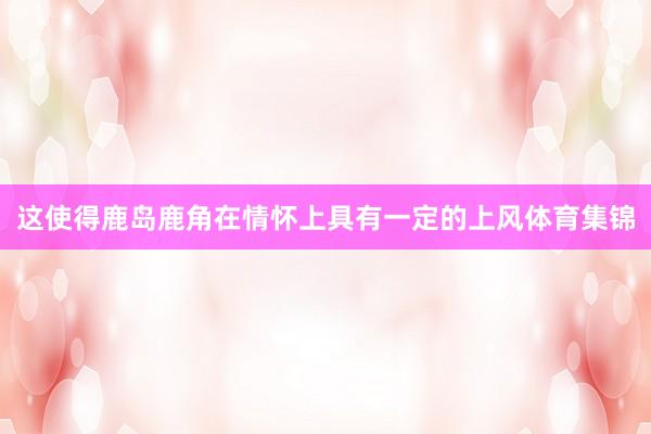 这使得鹿岛鹿角在情怀上具有一定的上风体育集锦