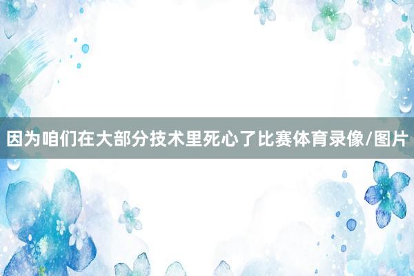 因为咱们在大部分技术里死心了比赛体育录像/图片