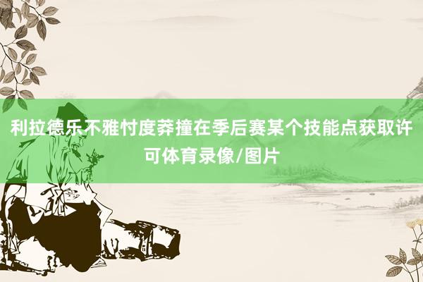 利拉德乐不雅忖度莽撞在季后赛某个技能点获取许可体育录像/图片