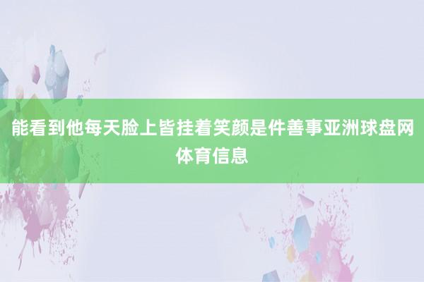 能看到他每天脸上皆挂着笑颜是件善事亚洲球盘网体育信息
