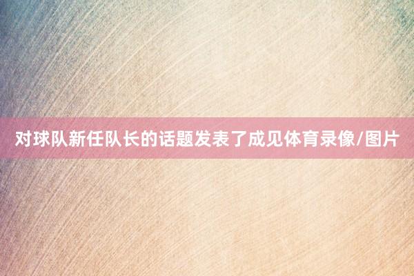 对球队新任队长的话题发表了成见体育录像/图片