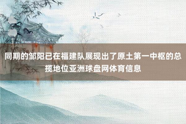 同期的邹阳已在福建队展现出了原土第一中枢的总揽地位亚洲球盘网体育信息