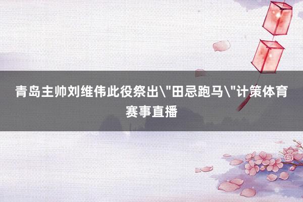 青岛主帅刘维伟此役祭出