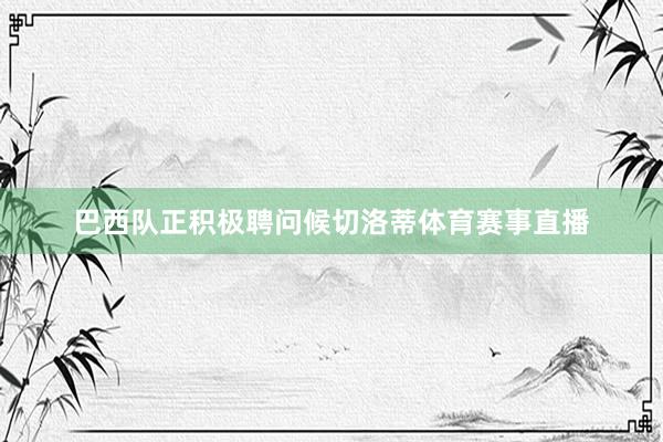 巴西队正积极聘问候切洛蒂体育赛事直播